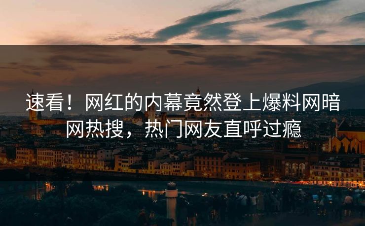 速看！网红的内幕竟然登上爆料网暗网热搜，热门网友直呼过瘾