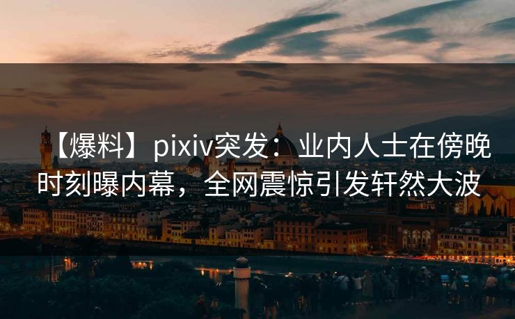 【爆料】pixiv突发：业内人士在傍晚时刻曝内幕，全网震惊引发轩然大波