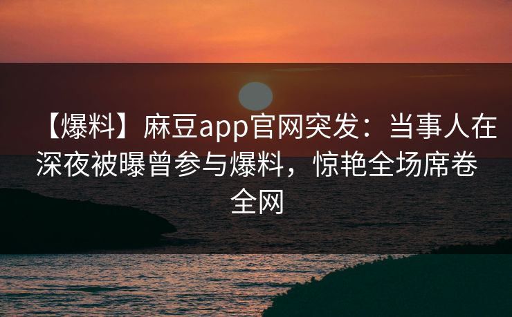 【爆料】麻豆app官网突发：当事人在深夜被曝曾参与爆料，惊艳全场席卷全网