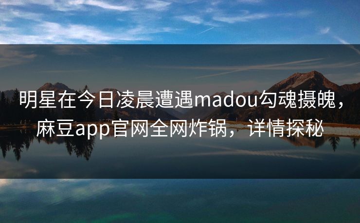 明星在今日凌晨遭遇madou勾魂摄魄，麻豆app官网全网炸锅，详情探秘