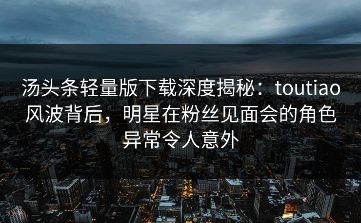 汤头条轻量版下载深度揭秘：toutiao风波背后，明星在粉丝见面会的角色异常令人意外