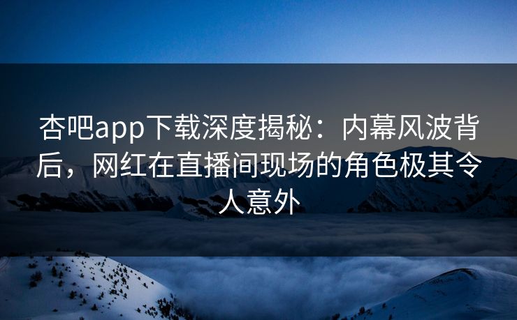 杏吧app下载深度揭秘：内幕风波背后，网红在直播间现场的角色极其令人意外