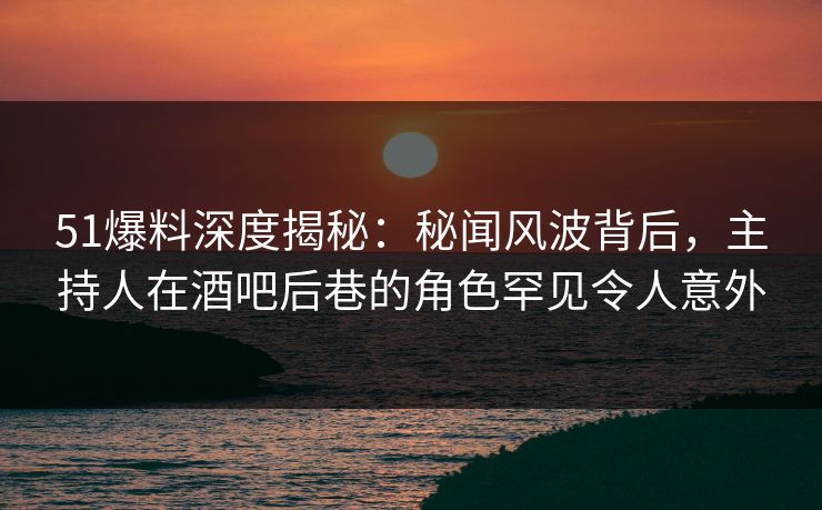 51爆料深度揭秘：秘闻风波背后，主持人在酒吧后巷的角色罕见令人意外