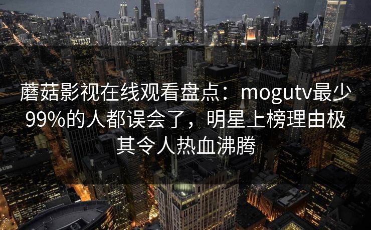 蘑菇影视在线观看盘点:mogutv最少99%的人都误会了,明星上榜理由极其令人热血沸腾