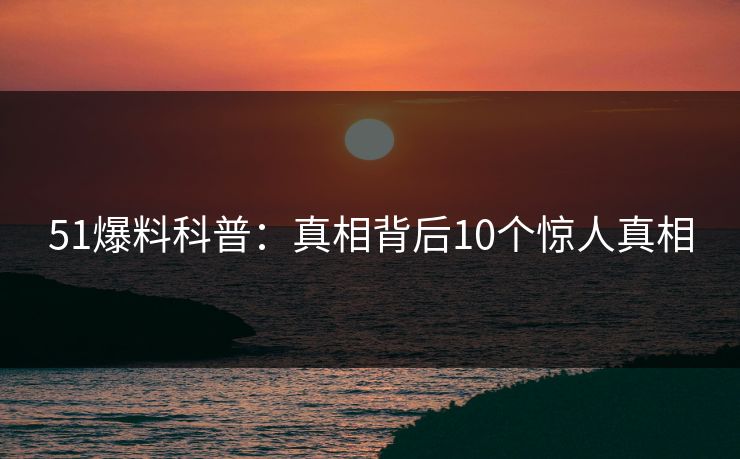 51爆料科普：真相背后10个惊人真相