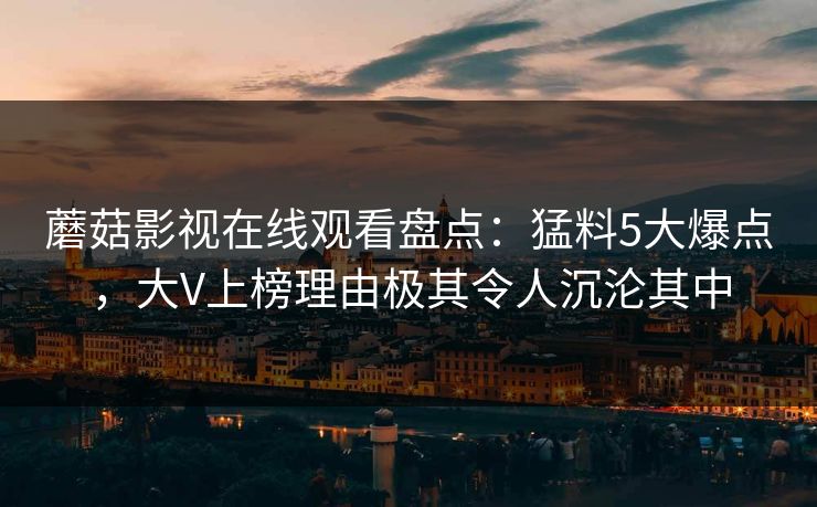 蘑菇影视在线观看盘点：猛料5大爆点，大V上榜理由极其令人沉沦其中