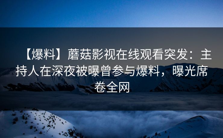 【爆料】蘑菇影视在线观看突发：主持人在深夜被曝曾参与爆料，曝光席卷全网
