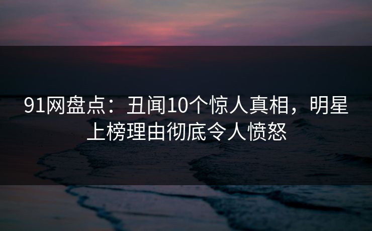 91网盘点：丑闻10个惊人真相，明星上榜理由彻底令人愤怒