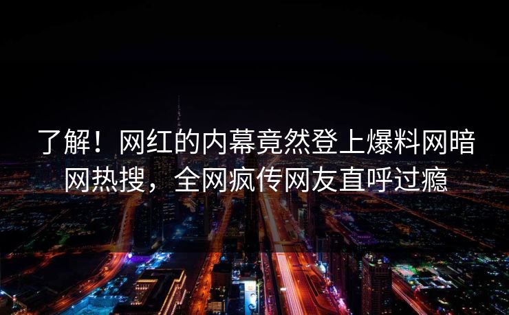 了解!网红的内幕竟然登上爆料网暗网热搜,全网疯传网友直呼过瘾
