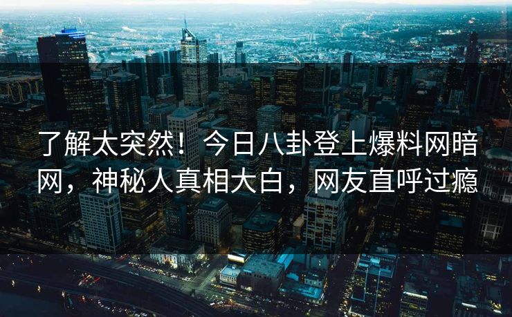 了解太突然!今日八卦登上爆料网暗网,神秘人真相大白,网友直呼过瘾