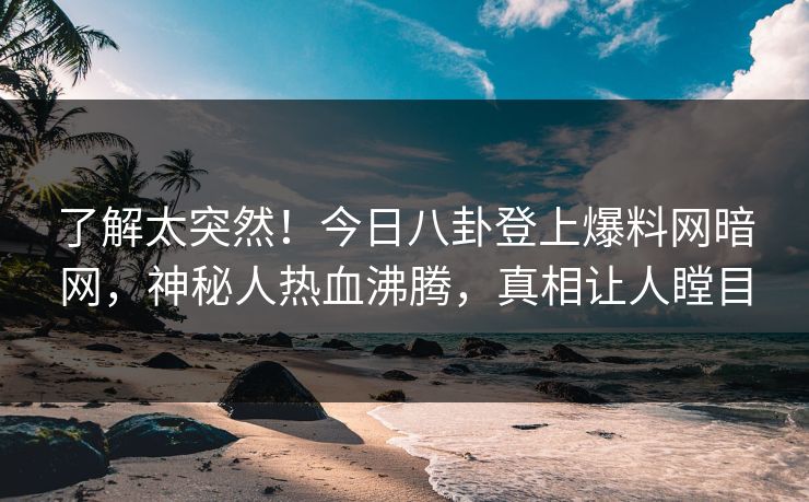 了解太突然!今日八卦登上爆料网暗网,神秘人热血沸腾,真相让人瞠目