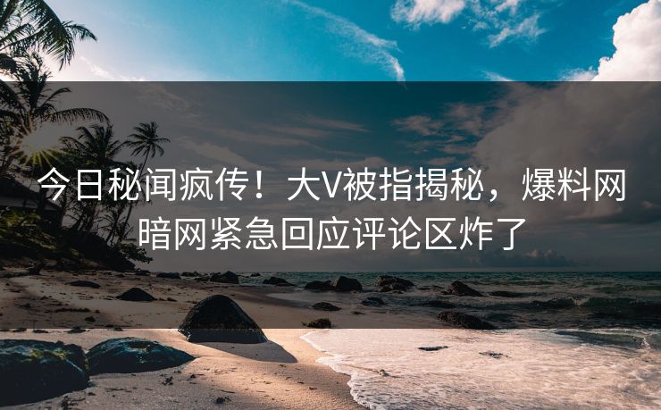 今日秘闻疯传!大V被指揭秘,爆料网暗网紧急回应评论区炸了