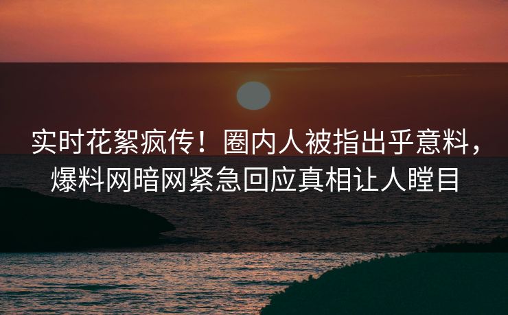 实时花絮疯传！圈内人被指出乎意料，爆料网暗网紧急回应真相让人瞠目