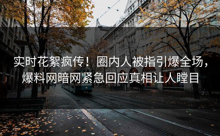 实时花絮疯传！圈内人被指引爆全场，爆料网暗网紧急回应真相让人瞠目