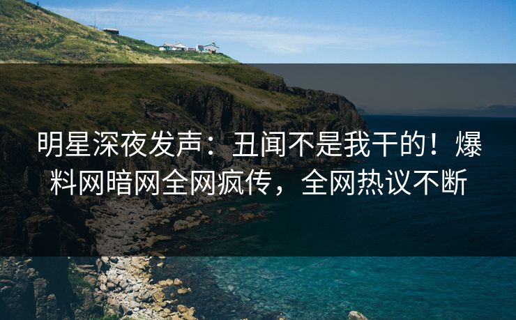 明星深夜发声：丑闻不是我干的！爆料网暗网全网疯传，全网热议不断