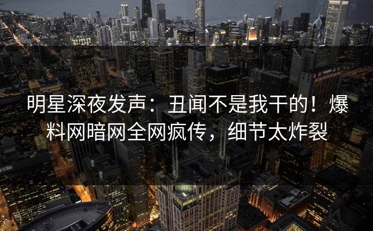 明星深夜发声：丑闻不是我干的！爆料网暗网全网疯传，细节太炸裂