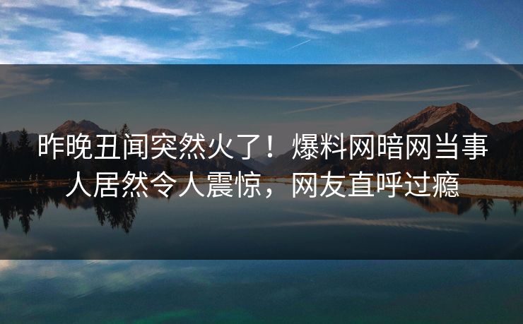 昨晚丑闻突然火了！爆料网暗网当事人居然令人震惊，网友直呼过瘾