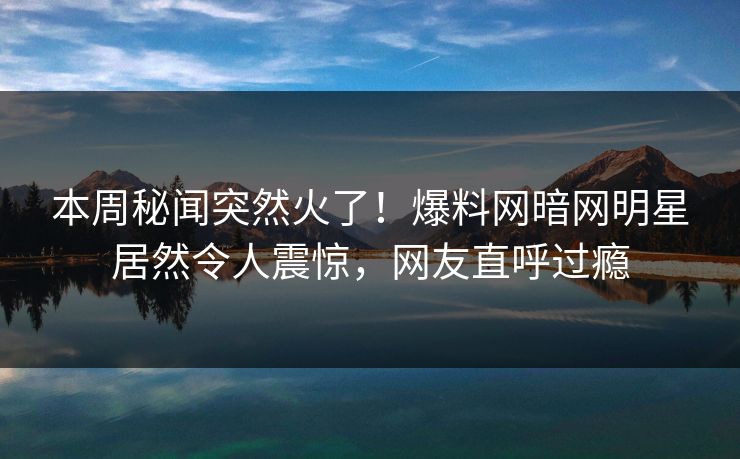 本周秘闻突然火了!爆料网暗网明星居然令人震惊,网友直呼过瘾