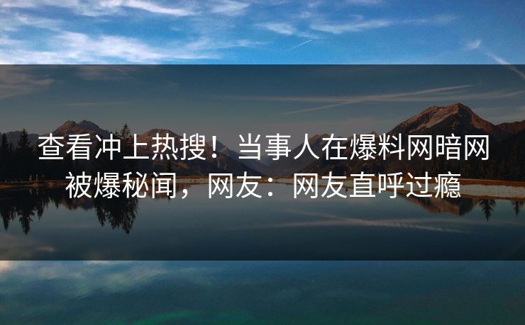 查看冲上热搜！当事人在爆料网暗网被爆秘闻，网友：网友直呼过瘾