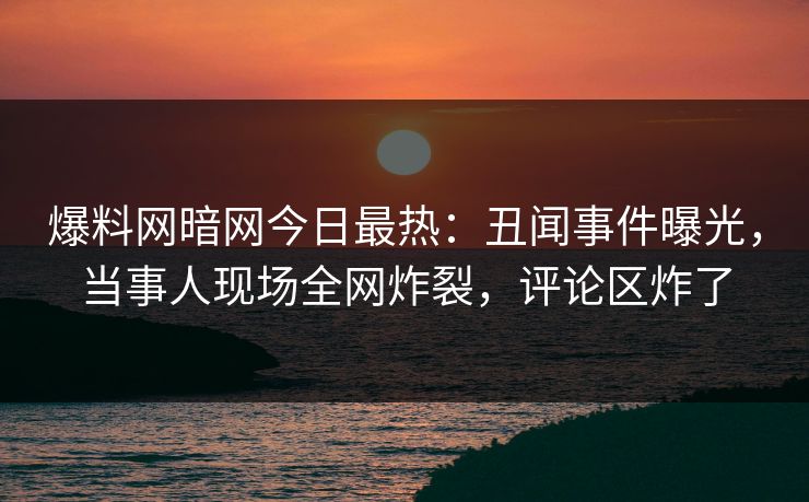 爆料网暗网今日最热：丑闻事件曝光，当事人现场全网炸裂，评论区炸了