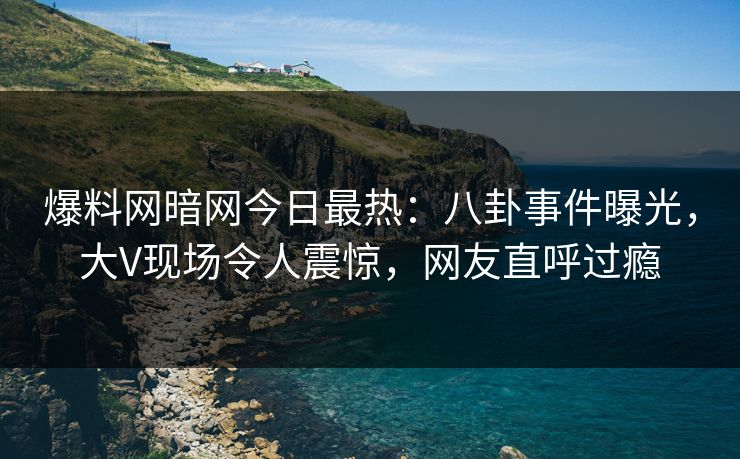 爆料网暗网今日最热：八卦事件曝光，大V现场令人震惊，网友直呼过瘾