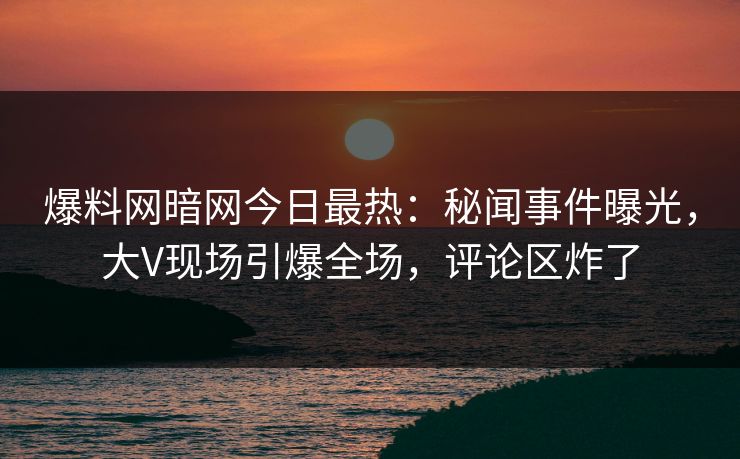 爆料网暗网今日最热：秘闻事件曝光，大V现场引爆全场，评论区炸了