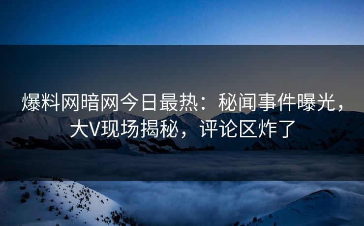 爆料网暗网今日最热：秘闻事件曝光，大V现场揭秘，评论区炸了
