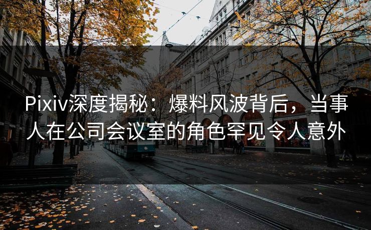 Pixiv深度揭秘：爆料风波背后，当事人在公司会议室的角色罕见令人意外