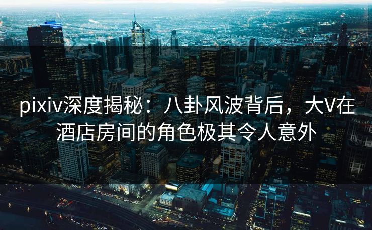 pixiv深度揭秘：八卦风波背后，大V在酒店房间的角色极其令人意外