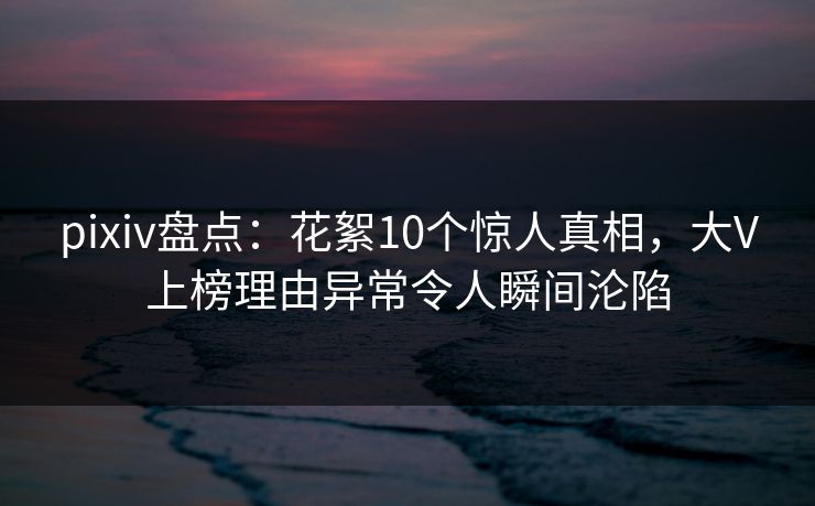 pixiv盘点：花絮10个惊人真相，大V上榜理由异常令人瞬间沦陷