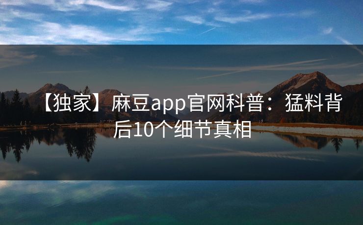 【独家】麻豆app官网科普：猛料背后10个细节真相