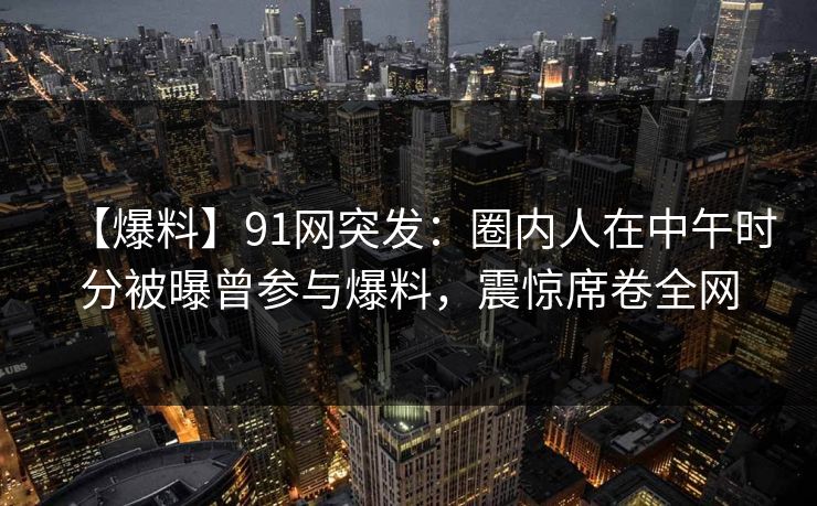 【爆料】91网突发：圈内人在中午时分被曝曾参与爆料，震惊席卷全网