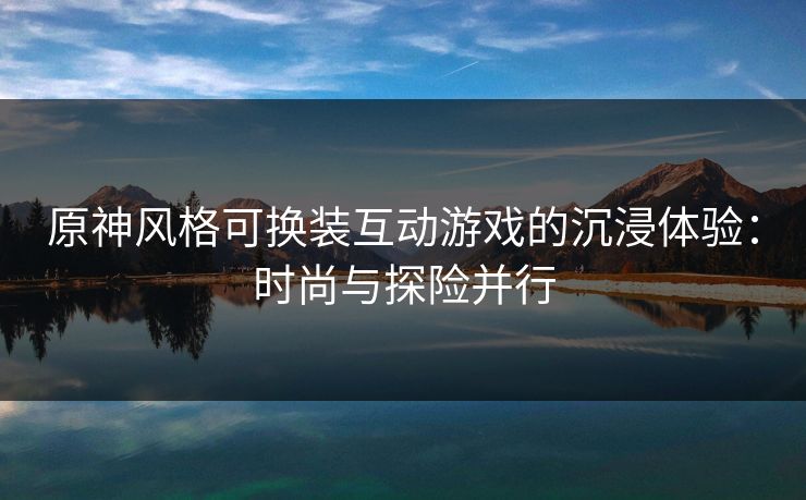 原神风格可换装互动游戏的沉浸体验:时尚与探险并行