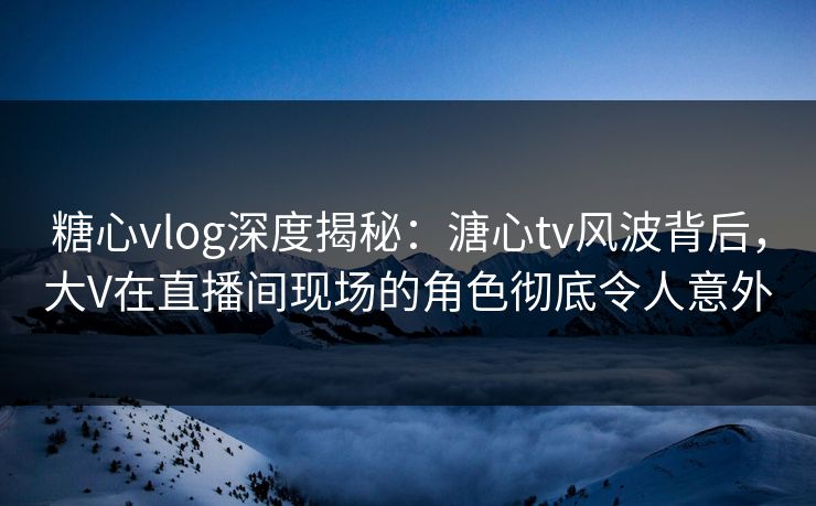 糖心vlog深度揭秘：溏心tv风波背后，大V在直播间现场的角色彻底令人意外