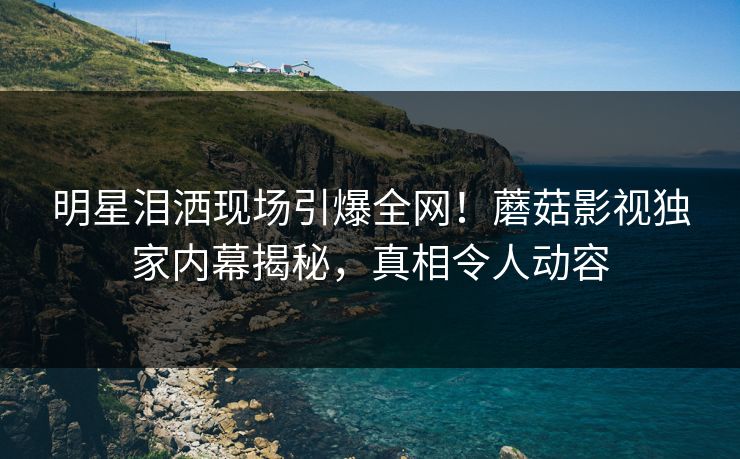明星泪洒现场引爆全网！蘑菇影视独家内幕揭秘，真相令人动容