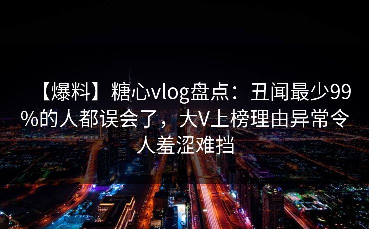【爆料】糖心vlog盘点：丑闻最少99%的人都误会了，大V上榜理由异常令人羞涩难挡
