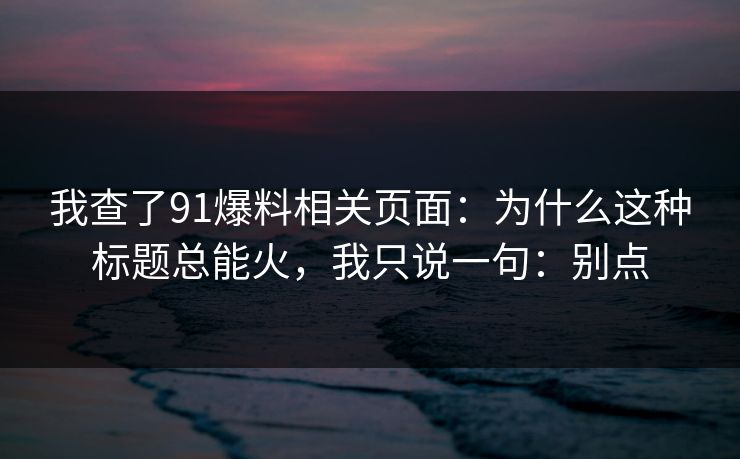 我查了91爆料相关页面：为什么这种标题总能火，我只说一句：别点