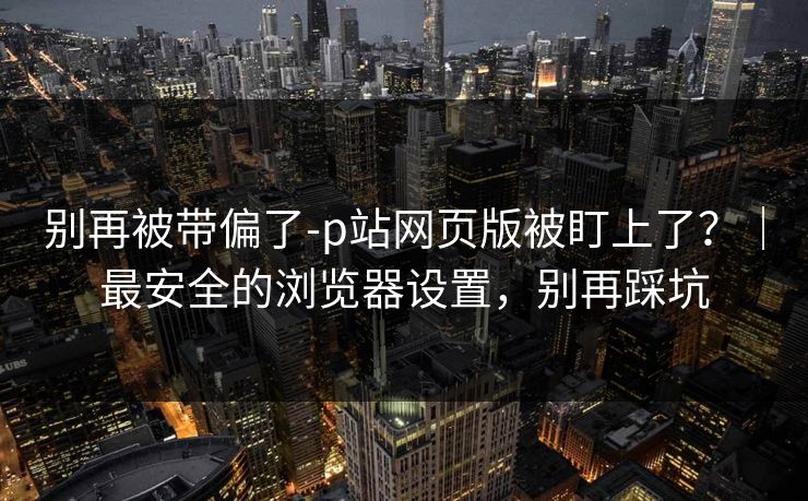 别再被带偏了-p站网页版被盯上了？｜最安全的浏览器设置，别再踩坑