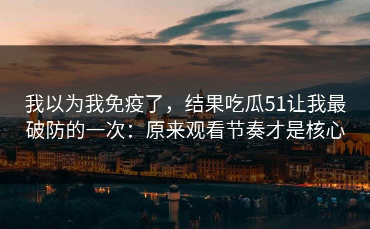 我以为我免疫了，结果吃瓜51让我最破防的一次：原来观看节奏才是核心