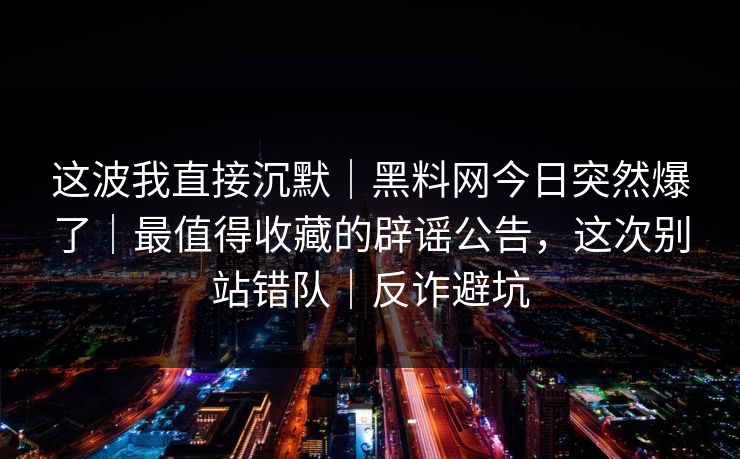 这波我直接沉默｜黑料网今日突然爆了｜最值得收藏的辟谣公告，这次别站错队｜反诈避坑