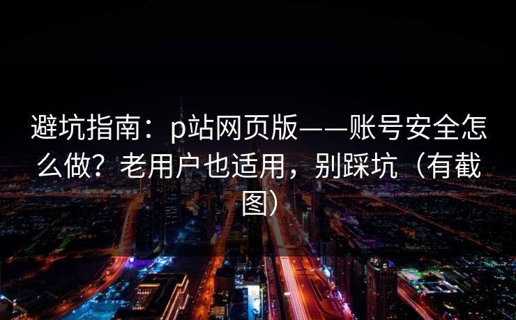 避坑指南：p站网页版——账号安全怎么做？老用户也适用，别踩坑（有截图）