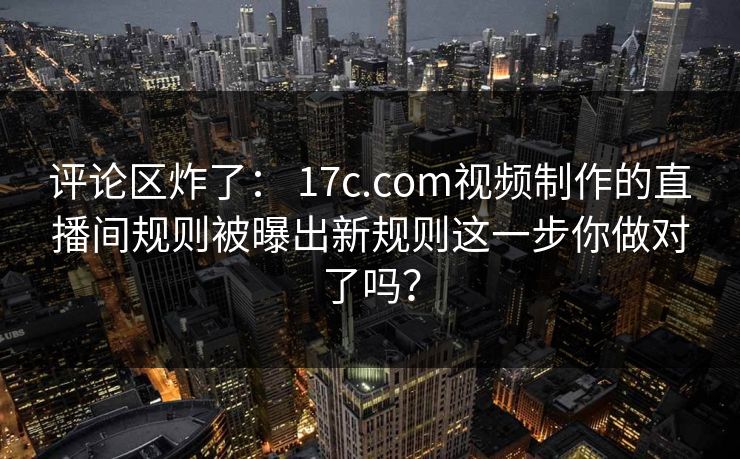 评论区炸了： 17c.com视频制作的直播间规则被曝出新规则这一步你做对了吗？