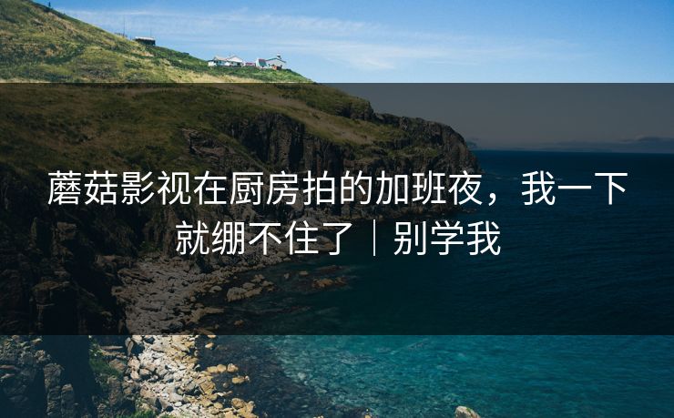 蘑菇影视在厨房拍的加班夜，我一下就绷不住了｜别学我