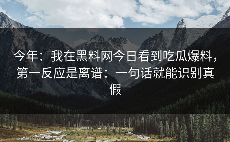 今年：我在黑料网今日看到吃瓜爆料，第一反应是离谱：一句话就能识别真假