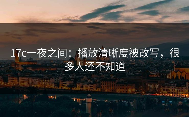 17c一夜之间：播放清晰度被改写，很多人还不知道