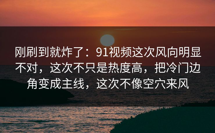 刚刷到就炸了:91视频这次风向明显不对,这次不只是热度高,把冷门边角变成主线,这次不像空穴来风 刚刷到就炸了:91视频这次风向明显不对,这次不只是热度高,把冷门边角变成主线,这次不像空穴来风